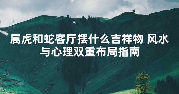 属虎和蛇客厅摆什么吉祥物 风水与心理双重布局指南